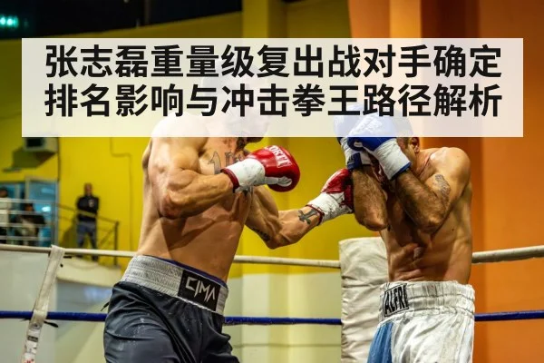 张志磊重量级复出战对手确定 排名影响与冲击拳王路径解析
