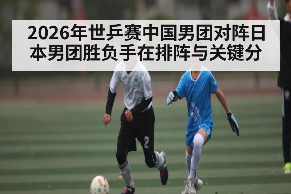 2026年世乒赛中国男团对阵日本男团胜负手在排阵与关键分