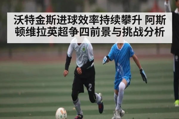 沃特金斯进球效率持续攀升 阿斯顿维拉英超争四前景与挑战分析