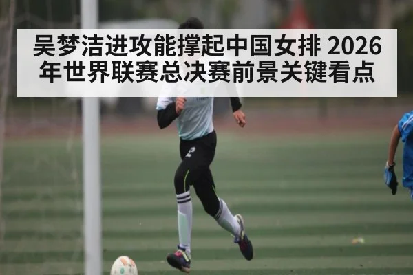 吴梦洁进攻能撑起中国女排 2026年世界联赛总决赛前景关键看点