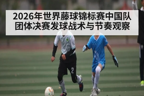 2026年世界藤球锦标赛中国队团体决赛发球战术与节奏观察