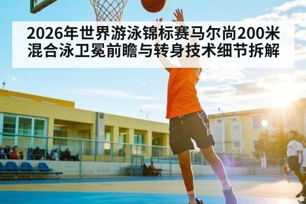 2026年世界游泳锦标赛马尔尚200米混合泳卫冕前瞻与转身技术细节拆解